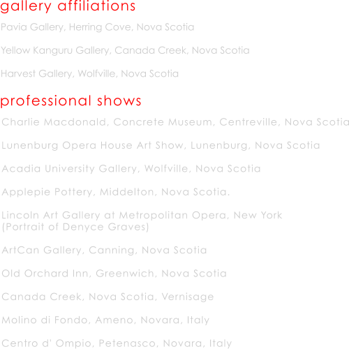 Pavia Gallery, Herring Cove, Nova Scotia   Yellow Kanguru Gallery, Canada Creek, Nova Scotia  Harvest Gallery, Wolfville, Nova Scotia gallery affiliations professional shows Charlie Macdonald, Concrete Museum, Centreville, Nova Scotia  Lunenburg Opera House Art Show, Lunenburg, Nova Scotia  Acadia University Gallery, Wolfville, Nova Scotia  Applepie Pottery, Middelton, Nova Scotia.  Lincoln Art Gallery at Metropolitan Opera, New York (Portrait of Denyce Graves)  ArtCan Gallery, Canning, Nova Scotia  Old Orchard Inn, Greenwich, Nova Scotia  Canada Creek, Nova Scotia, Vernisage   Molino di Fondo, Ameno, Novara, Italy  Centro d' Ompio, Petenasco, Novara, Italy